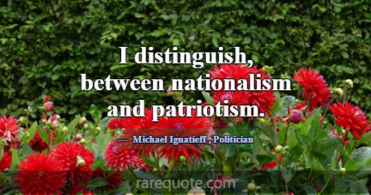 I distinguish, between nationalism and patriotism.... -Michael Ignatieff
