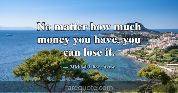 No matter how much money you have, you can lose it... -Michael J. Fox