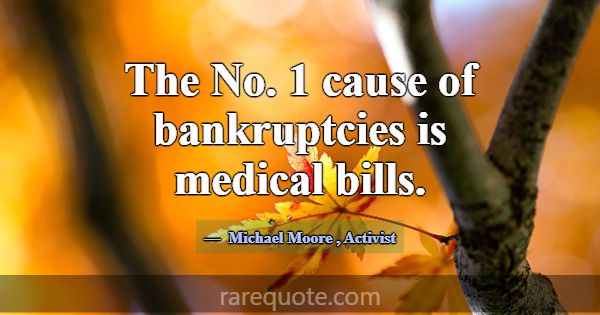 The No. 1 cause of bankruptcies is medical bills.... -Michael Moore