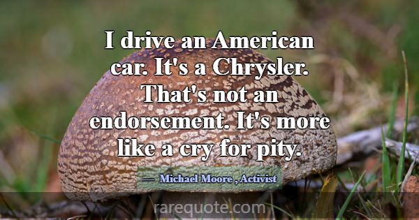 I drive an American car. It's a Chrysler. That's n... -Michael Moore