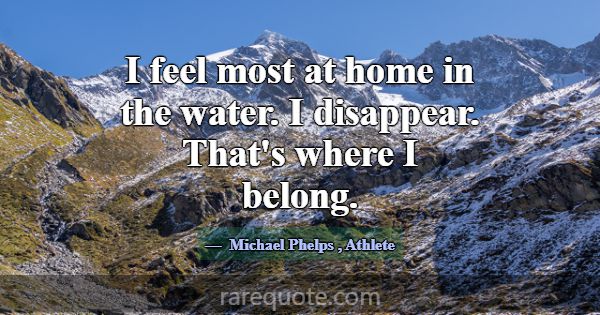I feel most at home in the water. I disappear. Tha... -Michael Phelps