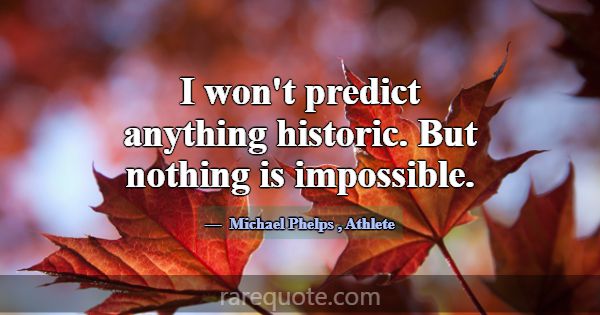 I won't predict anything historic. But nothing is ... -Michael Phelps