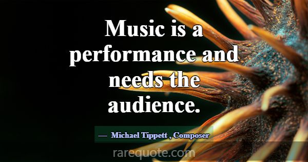 Music is a performance and needs the audience.... -Michael Tippett