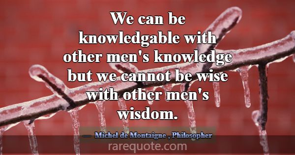 We can be knowledgable with other men's knowledge ... -Michel de Montaigne