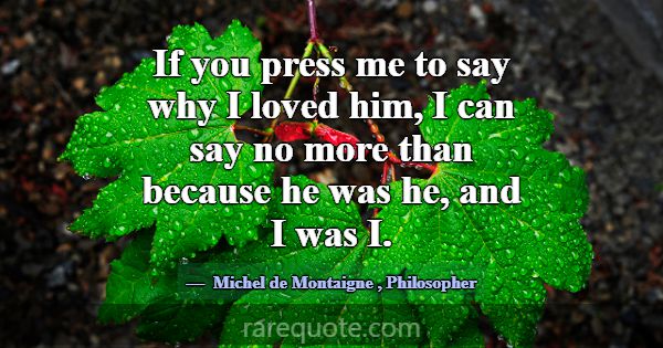 If you press me to say why I loved him, I can say ... -Michel de Montaigne