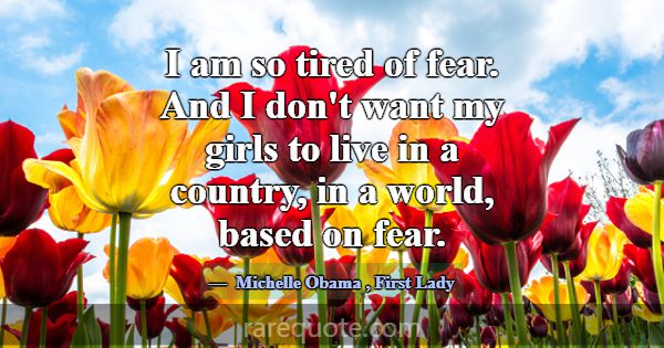 I am so tired of fear. And I don't want my girls t... -Michelle Obama