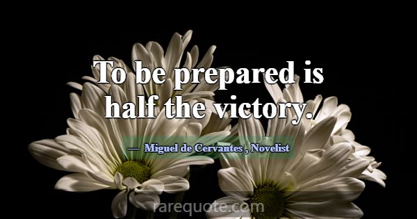 To be prepared is half the victory.... -Miguel de Cervantes
