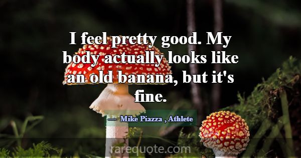 I feel pretty good. My body actually looks like an... -Mike Piazza