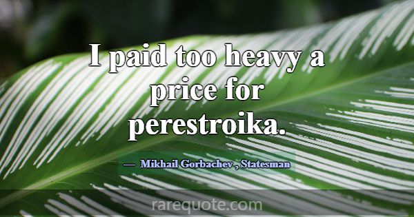 I paid too heavy a price for perestroika.... -Mikhail Gorbachev