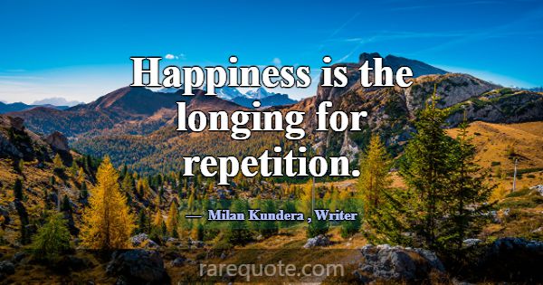 Happiness is the longing for repetition.... -Milan Kundera