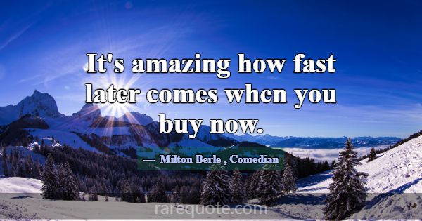 It's amazing how fast later comes when you buy now... -Milton Berle