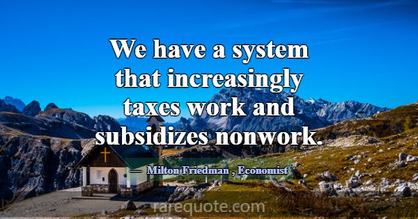 We have a system that increasingly taxes work and ... -Milton Friedman