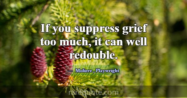If you suppress grief too much, it can well redoub... -Moliere