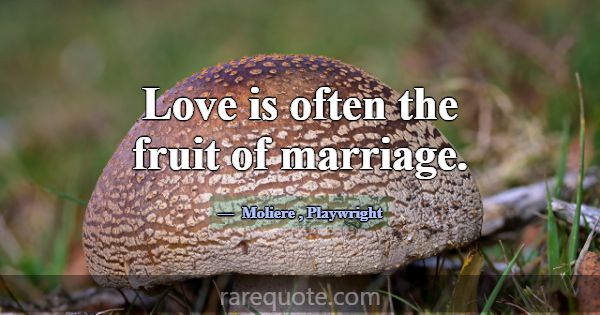 Love is often the fruit of marriage.... -Moliere