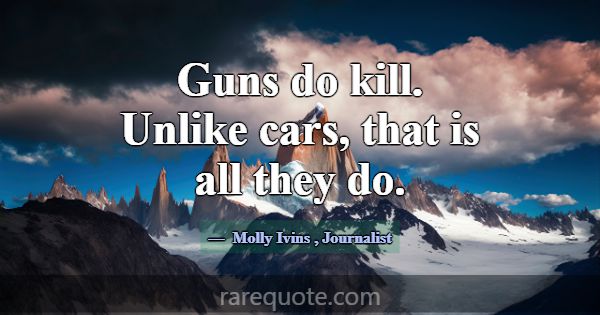 Guns do kill. Unlike cars, that is all they do.... -Molly Ivins