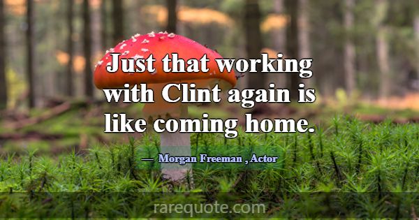 Just that working with Clint again is like coming ... -Morgan Freeman