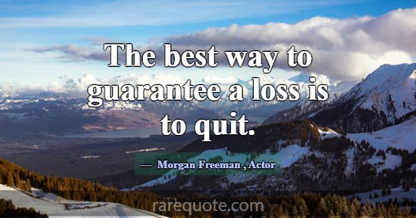 The best way to guarantee a loss is to quit.... -Morgan Freeman