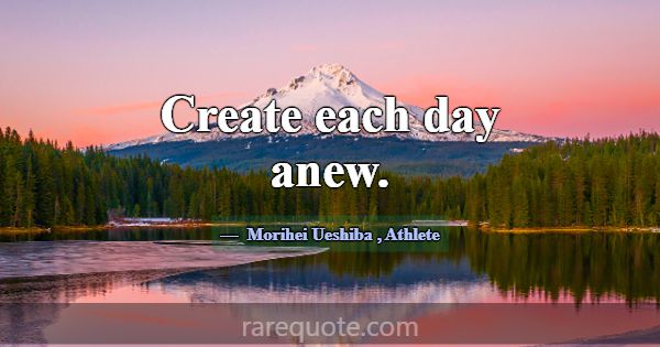 Create each day anew.... -Morihei Ueshiba
