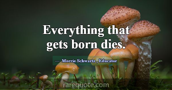 Everything that gets born dies.... -Morrie Schwartz
