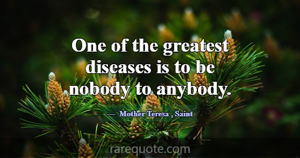 One of the greatest diseases is to be nobody to an... -Mother Teresa