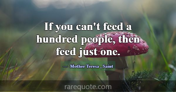 If you can't feed a hundred people, then feed just... -Mother Teresa