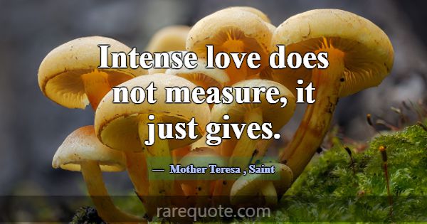 Intense love does not measure, it just gives.... -Mother Teresa