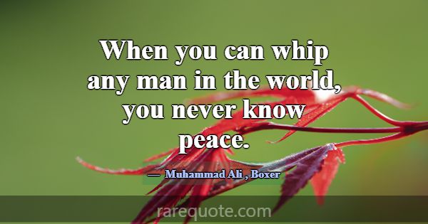 When you can whip any man in the world, you never ... -Muhammad Ali