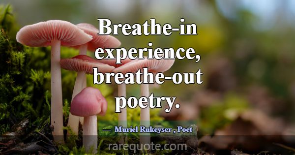 Breathe-in experience, breathe-out poetry.... -Muriel Rukeyser