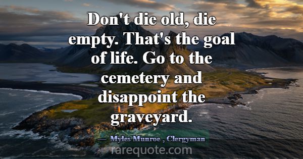 Don't die old, die empty. That's the goal of life.... -Myles Munroe