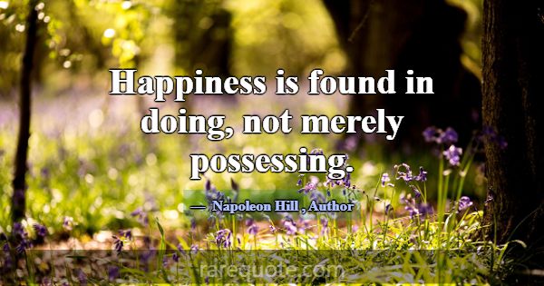 Happiness is found in doing, not merely possessing... -Napoleon Hill