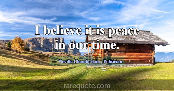 I believe it is peace in our time.... -Neville Chamberlain
