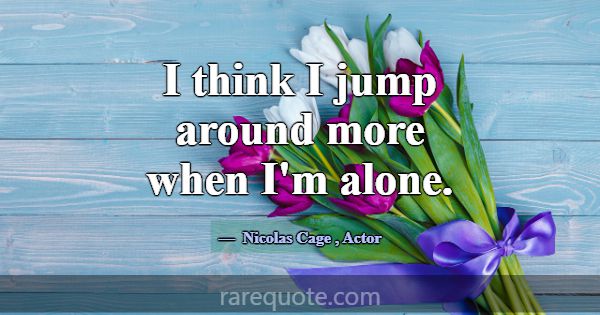 I think I jump around more when I'm alone.... -Nicolas Cage