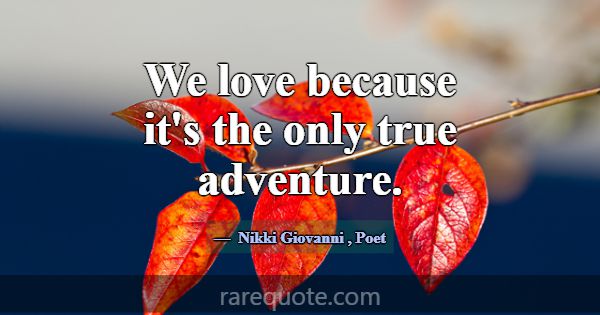 We love because it's the only true adventure.... -Nikki Giovanni