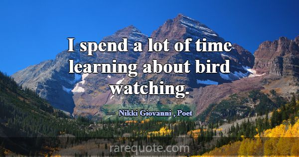 I spend a lot of time learning about bird watching... -Nikki Giovanni