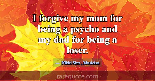 I forgive my mom for being a psycho and my dad for... -Nikki Sixx