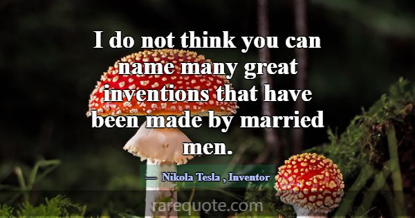 I do not think you can name many great inventions ... -Nikola Tesla