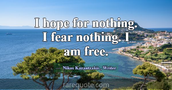 I hope for nothing. I fear nothing. I am free.... -Nikos Kazantzakis