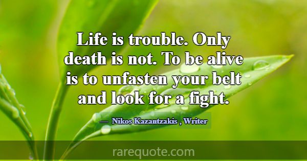 Life is trouble. Only death is not. To be alive is... -Nikos Kazantzakis