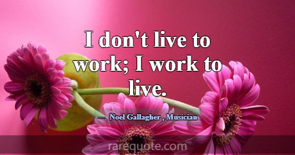 I don't live to work; I work to live.... -Noel Gallagher