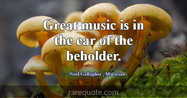 Great music is in the ear of the beholder.... -Noel Gallagher