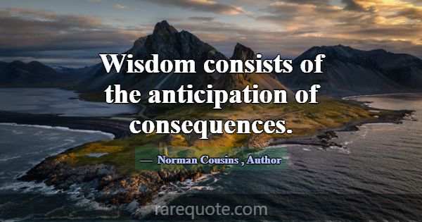 Wisdom consists of the anticipation of consequence... -Norman Cousins