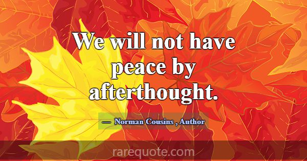 We will not have peace by afterthought.... -Norman Cousins