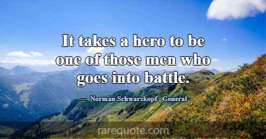 It takes a hero to be one of those men who goes in... -Norman Schwarzkopf