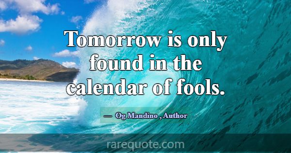 Tomorrow is only found in the calendar of fools.... -Og Mandino