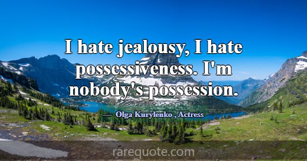 I hate jealousy, I hate possessiveness. I'm nobody... -Olga Kurylenko
