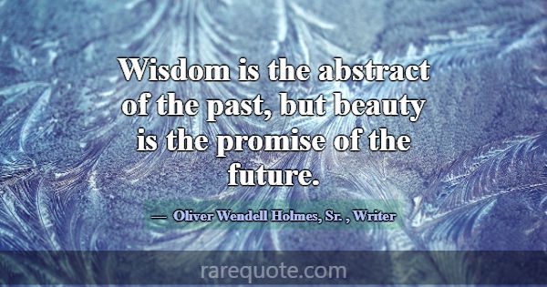 Wisdom is the abstract of the past, but beauty is ... -Oliver Wendell Holmes, Sr.