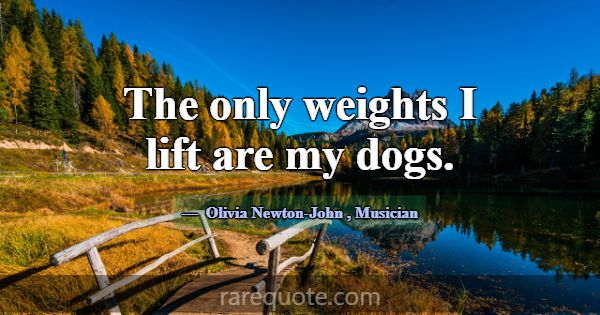 The only weights I lift are my dogs.... -Olivia Newton-John