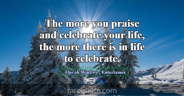The more you praise and celebrate your life, the m... -Oprah Winfrey
