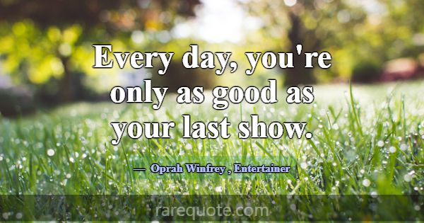 Every day, you're only as good as your last show.... -Oprah Winfrey