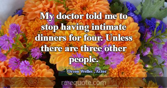 My doctor told me to stop having intimate dinners ... -Orson Welles